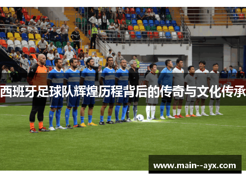 西班牙足球队辉煌历程背后的传奇与文化传承 西班牙足球队辉煌历程背后的传奇与文化传承