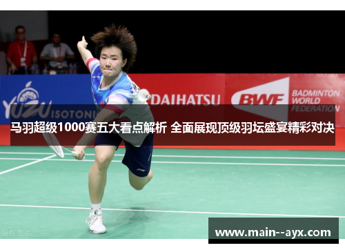 马羽超级1000赛五大看点解析 全面展现顶级羽坛盛宴精彩对决