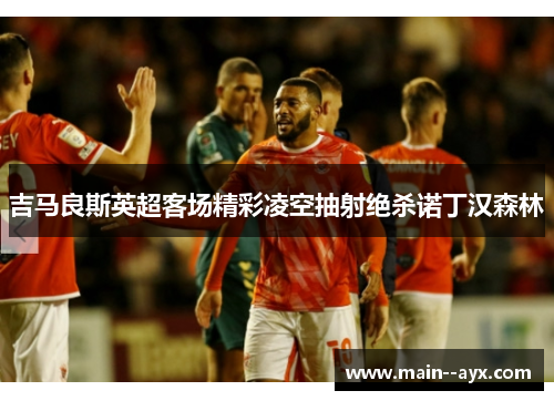 吉马良斯英超客场精彩凌空抽射绝杀诺丁汉森林 吉马良斯英超客场精彩凌空抽射绝杀诺丁汉森林