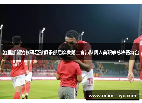 洛里加盟洛杉矶足球俱乐部后焕发第二春带队闯入美职联总决赛舞台 洛里加盟洛杉矶足球俱乐部后焕发第二春带队闯入美职联总决赛舞台