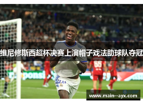 维尼修斯西超杯决赛上演帽子戏法助球队夺冠